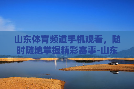 山东体育频道手机观看，随时随地掌握精彩赛事-山东体育频道节目回看