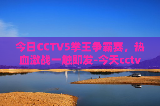 今日CCTV5拳王争霸赛，热血激战一触即发-今天cctv5拳王争霸赛视频