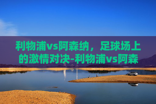 利物浦vs阿森纳，足球场上的激情对决-利物浦vs阿森纳前瞻