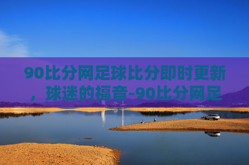 90比分网足球比分即时更新，球迷的福音-90比分网足球比分即下载500