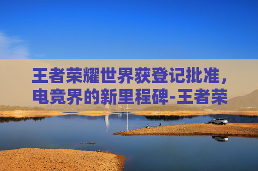 王者荣耀世界获登记批准，电竞界的新里程碑-王者荣耀世冠资格
