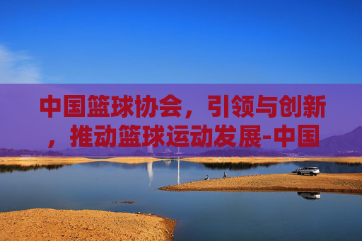 中国篮球协会，引领与创新，推动篮球运动发展-中国篮球协会官网