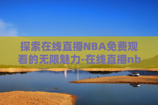 探索在线直播NBA免费观看的无限魅力-在线直播nba免费观看直播-篮球直播在线