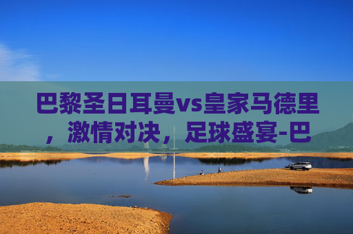 巴黎圣日耳曼vs皇家马德里，激情对决，足球盛宴-巴黎圣日耳曼vs皇家马德里比分预测