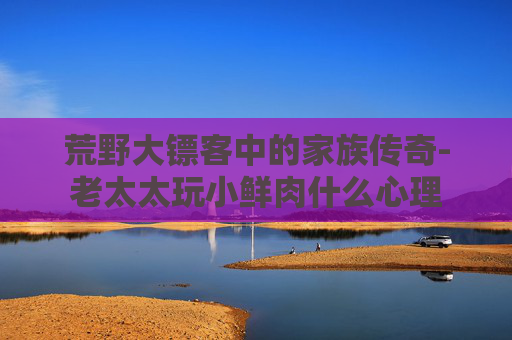 荒野大镖客中的家族传奇-老太太玩小鲜肉什么心理