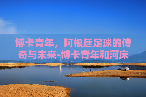博卡青年，阿根廷足球的传奇与未来-博卡青年和河床谁更厉害