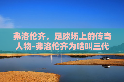 弗洛伦齐，足球场上的传奇人物-弗洛伦齐为啥叫三代目