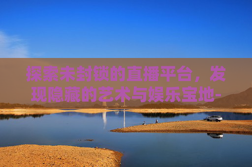 探索未封锁的直播平台，发现隐藏的艺术与娱乐宝地-推荐几个没封的直播平台