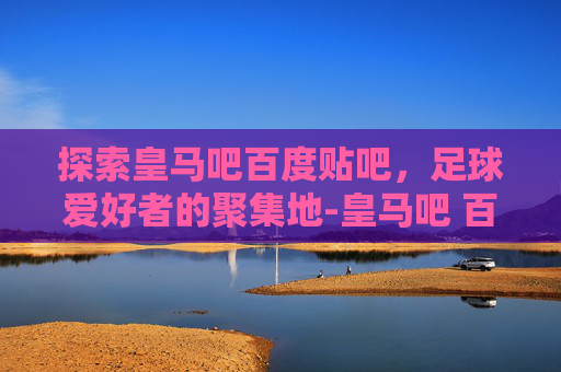 探索皇马吧百度贴吧，足球爱好者的聚集地-皇马吧 百度贴吧官网