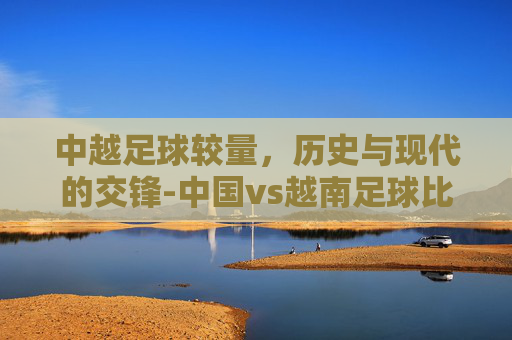 中越足球较量，历史与现代的交锋-中国vs越南足球比赛结果