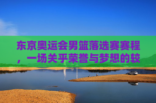 东京奥运会男篮落选赛赛程，一场关乎荣誉与梦想的较量-东京奥运会男篮落选赛赛程安排