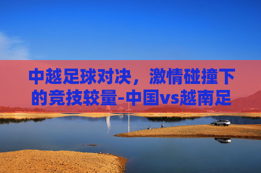 中越足球对决，激情碰撞下的竞技较量-中国vs越南足球比赛回放