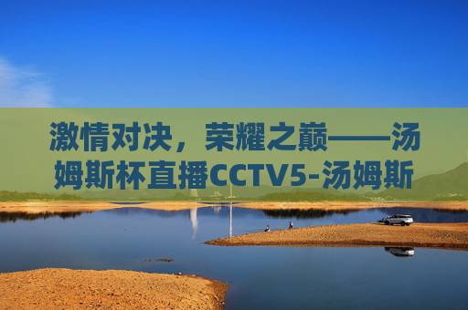 激情对决，荣耀之巅——汤姆斯杯直播CCTV5-汤姆斯杯直播时间
