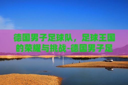 德国男子足球队，足球王国的荣耀与挑战-德国男子足球队主教练
