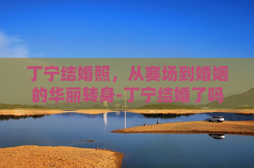 丁宁结婚照，从赛场到婚姻的华丽转身-丁宁结婚了吗何时退役