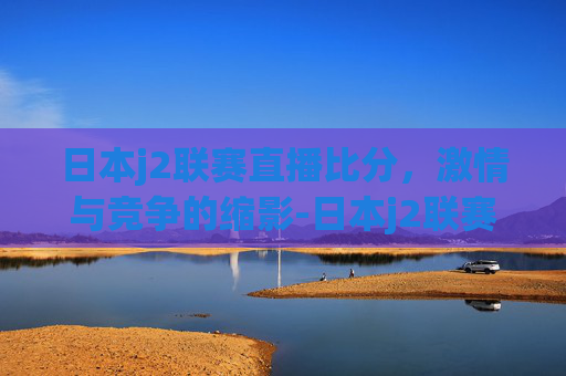 日本j2联赛直播比分，激情与竞争的缩影-日本j2联赛比分ds