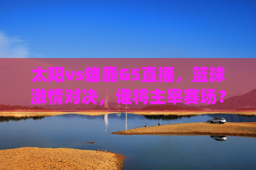 太阳vs雄鹿G5直播，篮球激情对决，谁将主宰赛场？-太阳vs雄鹿g5直播视频