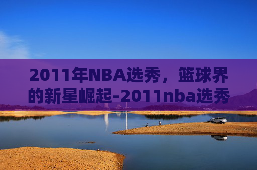 2011年NBA选秀，篮球界的新星崛起-2011nba选秀顺位排行