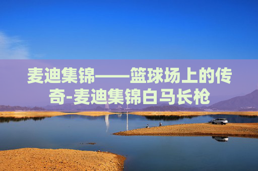 麦迪集锦——篮球场上的传奇-麦迪集锦白马长枪