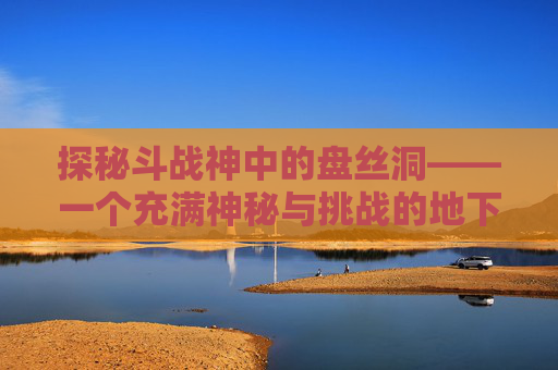 探秘斗战神中的盘丝洞——一个充满神秘与挑战的地下世界-斗战神盘丝洞中级怎么打
