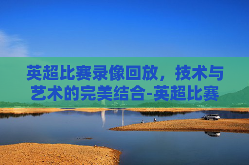 英超比赛录像回放，技术与艺术的完美结合-英超比赛录像回放视频