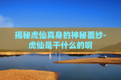 揭秘虎仙真身的神秘面纱-虎仙是干什么的啊