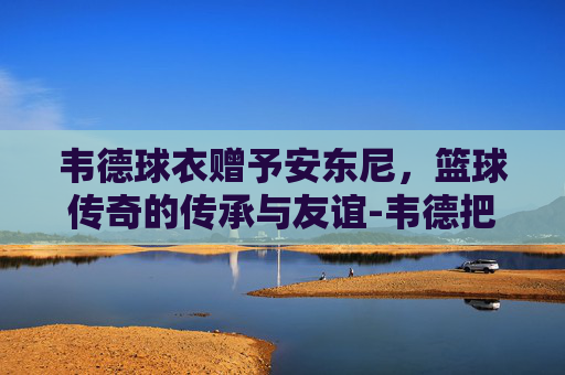 韦德球衣赠予安东尼，篮球传奇的传承与友谊-韦德把球衣给安东尼