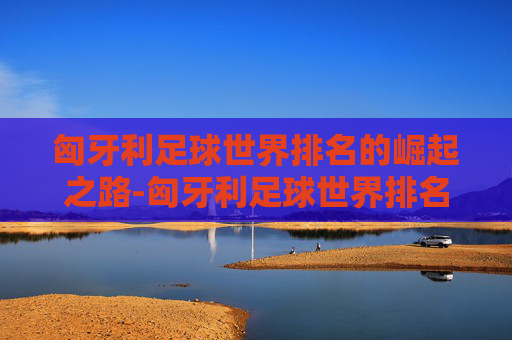 匈牙利足球世界排名的崛起之路-匈牙利足球世界排名最新排名
