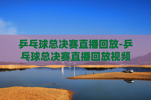 乒乓球总决赛直播回放-乒乓球总决赛直播回放视频