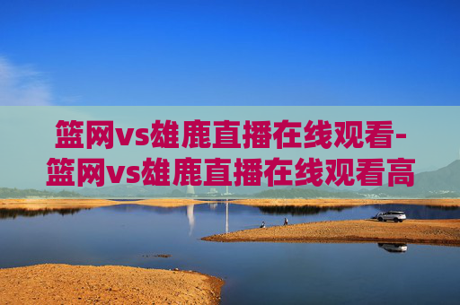 篮网vs雄鹿直播在线观看-篮网vs雄鹿直播在线观看高清