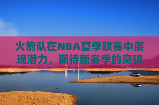 火箭队在NBA夏季联赛中展现潜力，期待新赛季的突破-NBA夏季联赛火箭队