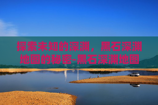 探索未知的深渊，黑石深渊地图的秘密-黑石深渊地图全图详细