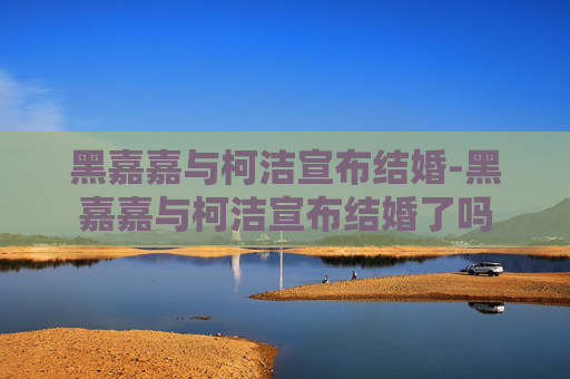 黑嘉嘉与柯洁宣布结婚-黑嘉嘉与柯洁宣布结婚了吗