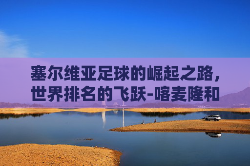 塞尔维亚足球的崛起之路，世界排名的飞跃-喀麦隆和塞尔维亚足球世界排名