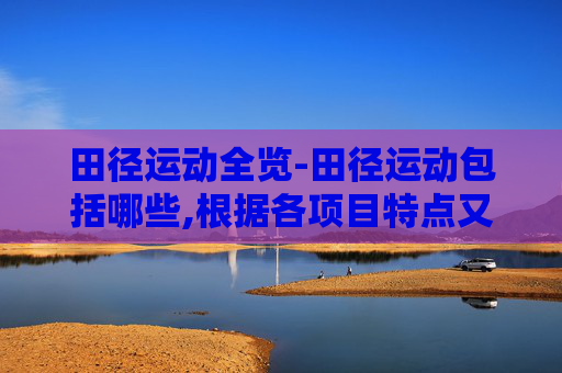 田径运动全览-田径运动包括哪些,根据各项目特点又分为哪两大类