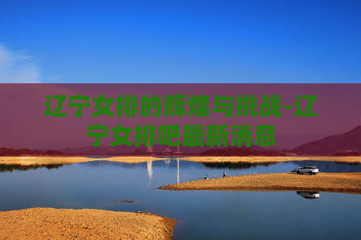辽宁女排的辉煌与挑战-辽宁女排吧最新消息