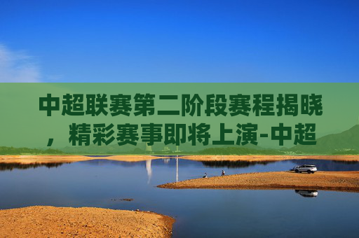 中超联赛第二阶段赛程揭晓，精彩赛事即将上演-中超联赛第二阶段赛制