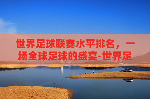 世界足球联赛水平排名，一场全球足球的盛宴-世界足球联赛水平排名表