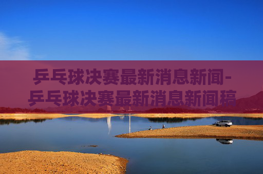 乒乓球决赛最新消息新闻-乒乓球决赛最新消息新闻稿