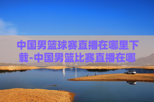 中国男篮球赛直播在哪里下载-中国男篮比赛直播在哪