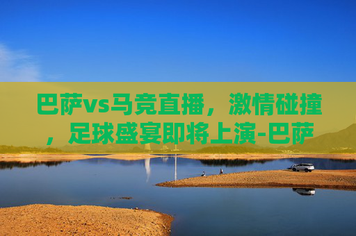 巴萨vs马竞直播，激情碰撞，足球盛宴即将上演-巴萨vs马竞直播在哪看