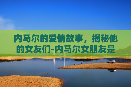 内马尔的爱情故事，揭秘他的女友们-内马尔女朋友是谁