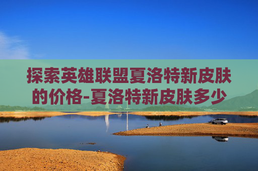 探索英雄联盟夏洛特新皮肤的价格-夏洛特新皮肤多少钱能抽到