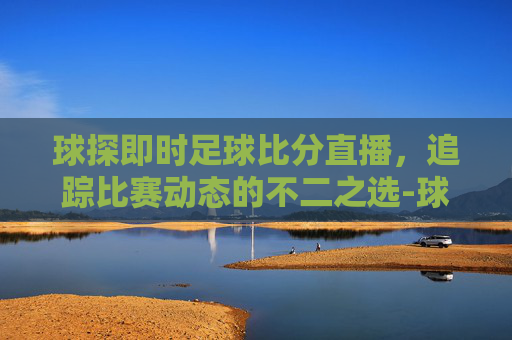 球探即时足球比分直播，追踪比赛动态的不二之选-球探足球即时比分官网