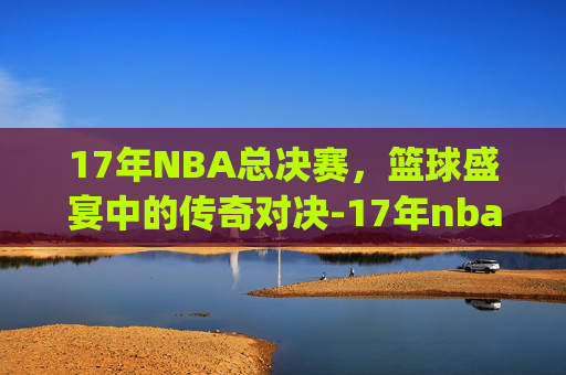 17年NBA总决赛，篮球盛宴中的传奇对决-17年nba总决赛g1全场回放