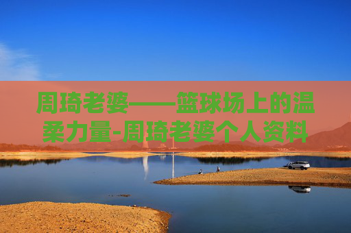 周琦老婆——篮球场上的温柔力量-周琦老婆个人资料