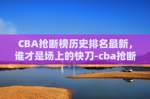 CBA抢断榜历史排名最新，谁才是场上的快刀-cba抢断榜历史排名最新