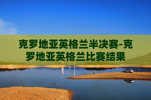 克罗地亚英格兰半决赛-克罗地亚英格兰比赛结果