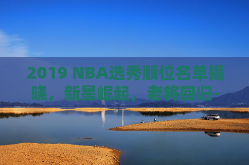 2019 NBA选秀顺位名单揭晓，新星崛起，老将回归-2019nba选秀顺位排行一到三十