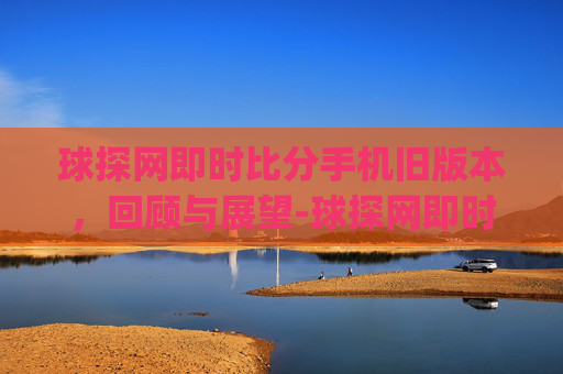 球探网即时比分手机旧版本，回顾与展望-球探网即时比分(旧版本)